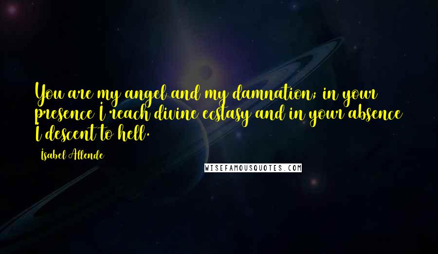 Isabel Allende Quotes: You are my angel and my damnation; in your presence I reach divine ecstasy and in your absence I descent to hell.