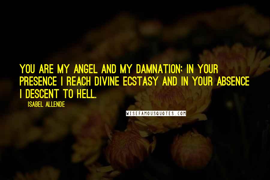 Isabel Allende Quotes: You are my angel and my damnation; in your presence I reach divine ecstasy and in your absence I descent to hell.