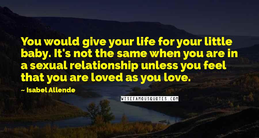 Isabel Allende Quotes: You would give your life for your little baby. It's not the same when you are in a sexual relationship unless you feel that you are loved as you love.