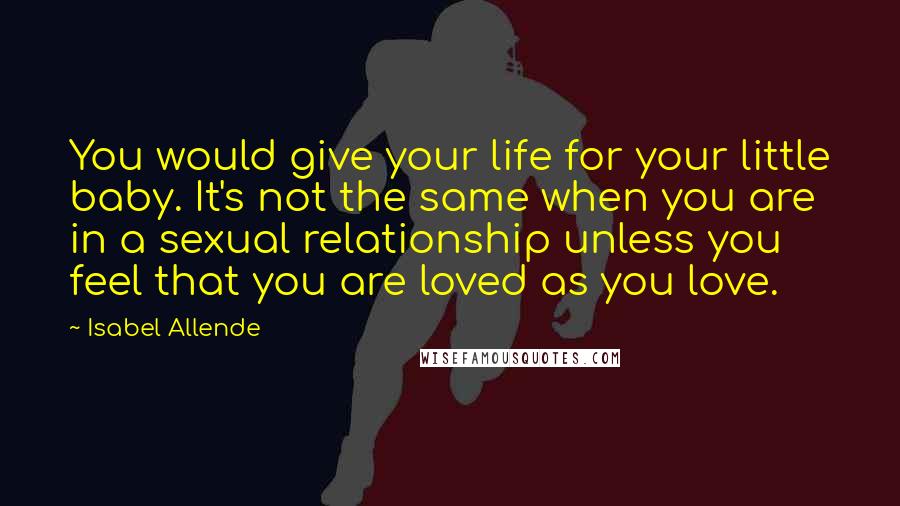 Isabel Allende Quotes: You would give your life for your little baby. It's not the same when you are in a sexual relationship unless you feel that you are loved as you love.