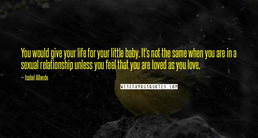 Isabel Allende Quotes: You would give your life for your little baby. It's not the same when you are in a sexual relationship unless you feel that you are loved as you love.