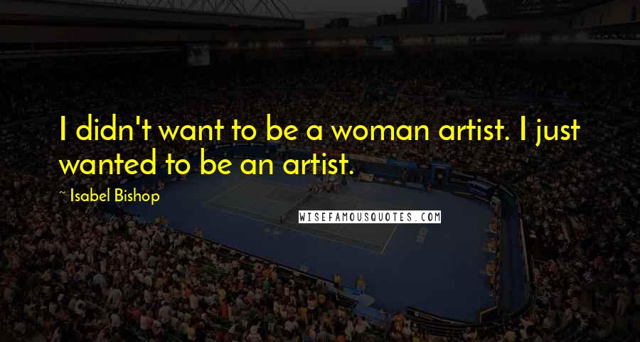 Isabel Bishop Quotes: I didn't want to be a woman artist. I just wanted to be an artist.