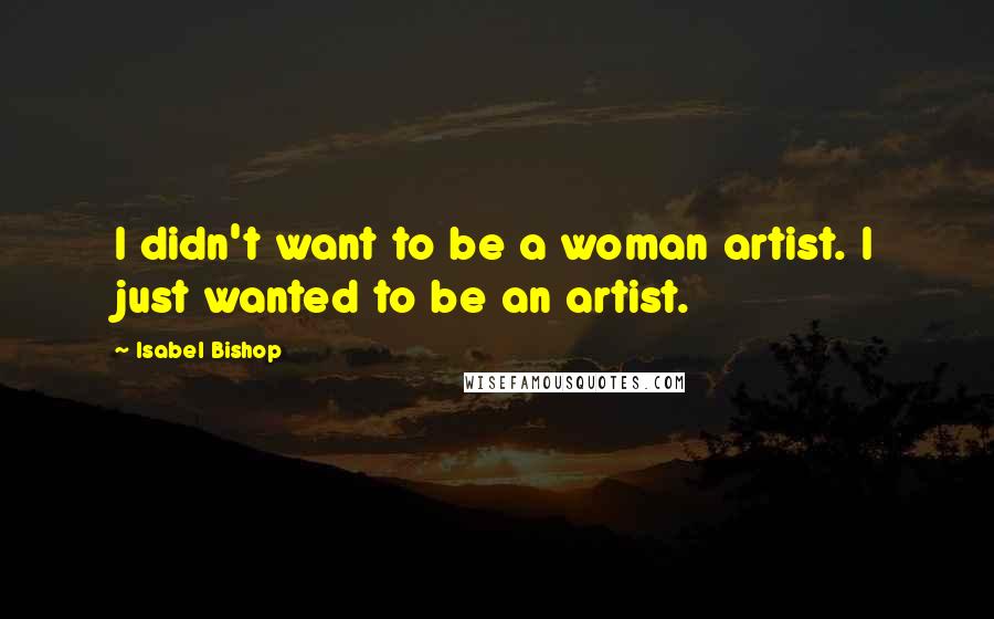 Isabel Bishop Quotes: I didn't want to be a woman artist. I just wanted to be an artist.