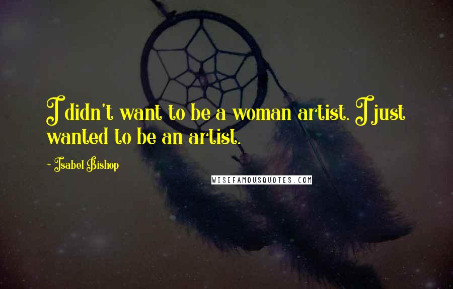 Isabel Bishop Quotes: I didn't want to be a woman artist. I just wanted to be an artist.