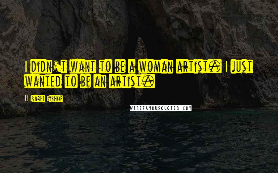 Isabel Bishop Quotes: I didn't want to be a woman artist. I just wanted to be an artist.