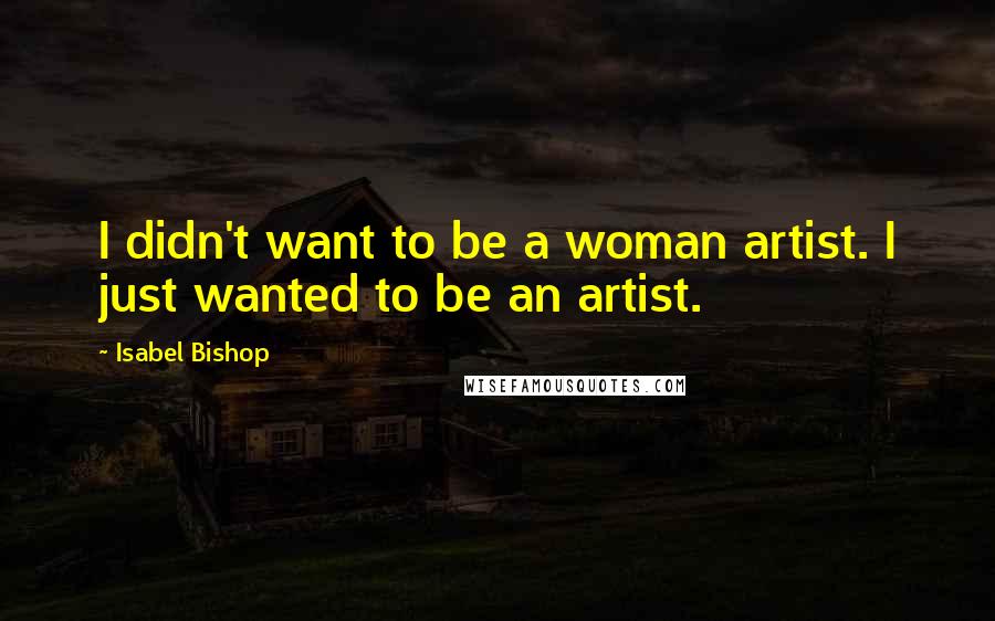 Isabel Bishop Quotes: I didn't want to be a woman artist. I just wanted to be an artist.