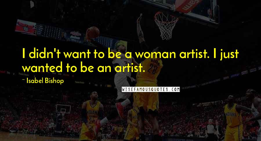 Isabel Bishop Quotes: I didn't want to be a woman artist. I just wanted to be an artist.