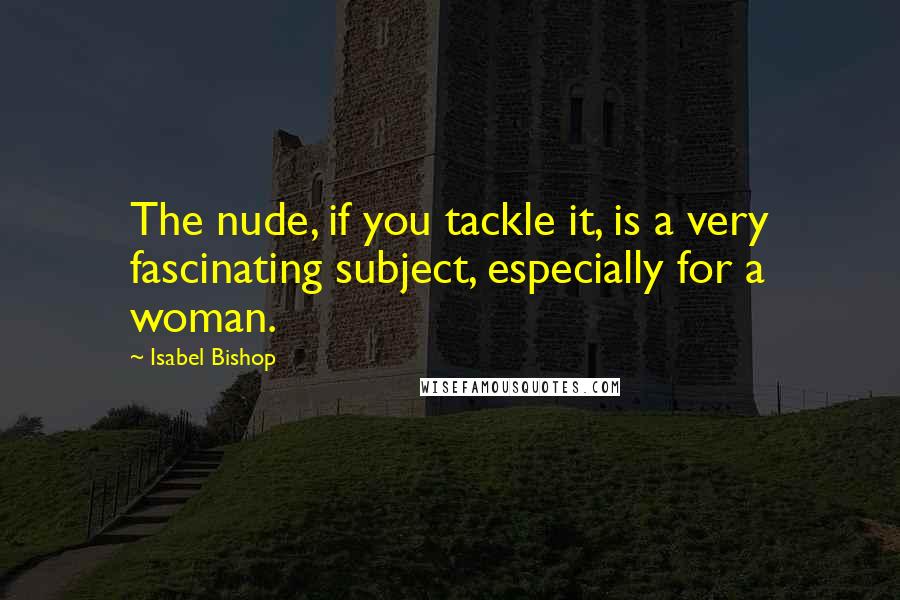 Isabel Bishop Quotes: The nude, if you tackle it, is a very fascinating subject, especially for a woman.