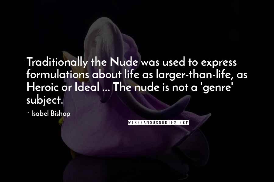 Isabel Bishop Quotes: Traditionally the Nude was used to express formulations about life as larger-than-life, as Heroic or Ideal ... The nude is not a 'genre' subject.