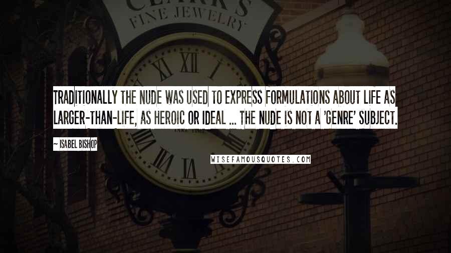 Isabel Bishop Quotes: Traditionally the Nude was used to express formulations about life as larger-than-life, as Heroic or Ideal ... The nude is not a 'genre' subject.