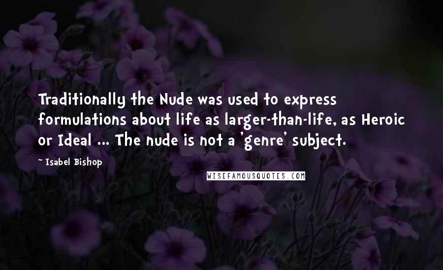 Isabel Bishop Quotes: Traditionally the Nude was used to express formulations about life as larger-than-life, as Heroic or Ideal ... The nude is not a 'genre' subject.