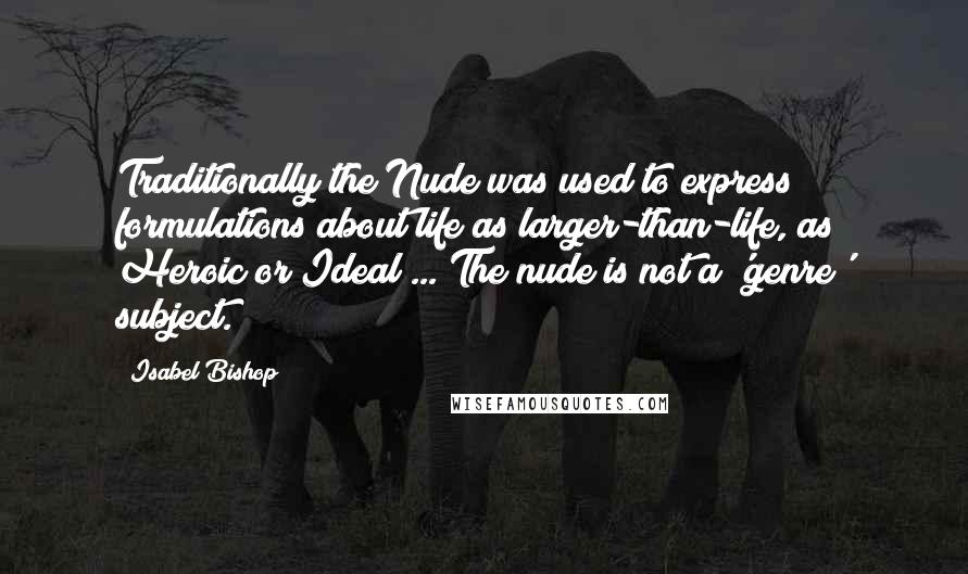 Isabel Bishop Quotes: Traditionally the Nude was used to express formulations about life as larger-than-life, as Heroic or Ideal ... The nude is not a 'genre' subject.