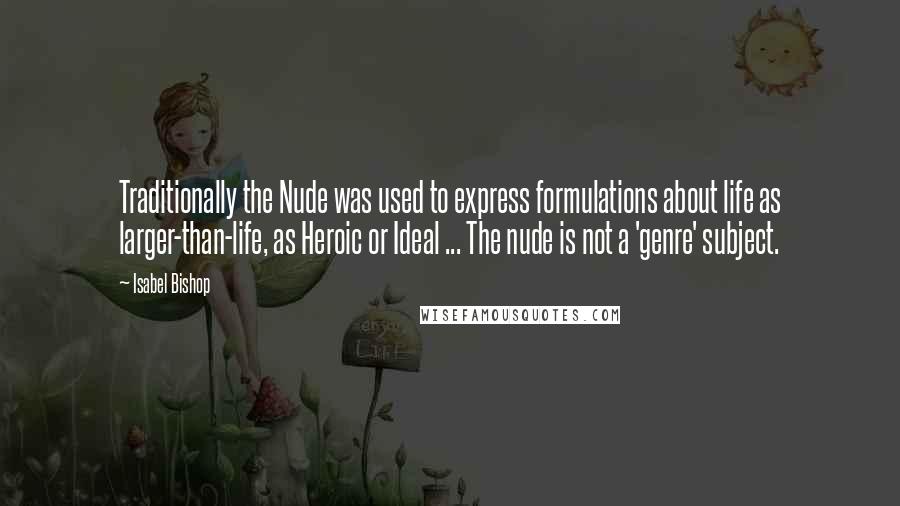 Isabel Bishop Quotes: Traditionally the Nude was used to express formulations about life as larger-than-life, as Heroic or Ideal ... The nude is not a 'genre' subject.