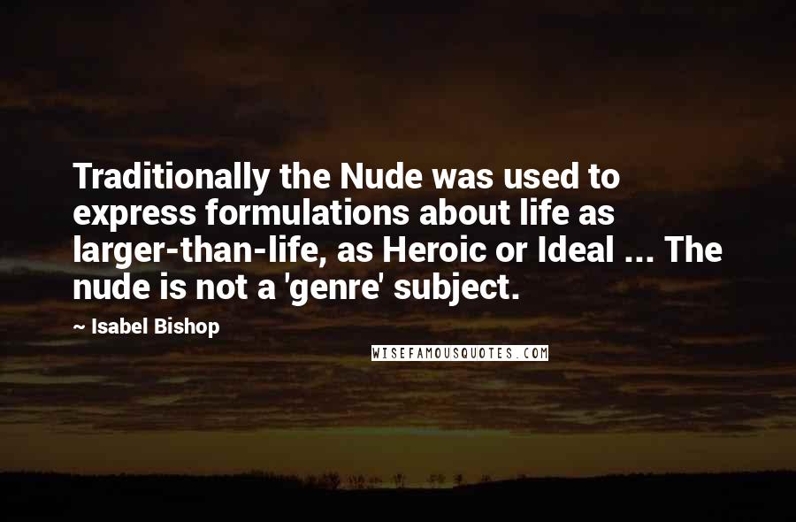 Isabel Bishop Quotes: Traditionally the Nude was used to express formulations about life as larger-than-life, as Heroic or Ideal ... The nude is not a 'genre' subject.