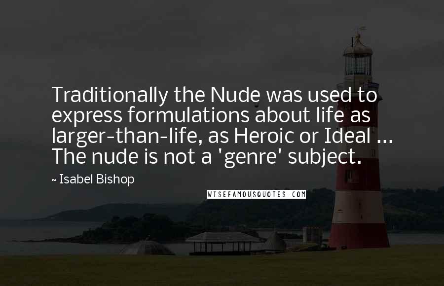 Isabel Bishop Quotes: Traditionally the Nude was used to express formulations about life as larger-than-life, as Heroic or Ideal ... The nude is not a 'genre' subject.