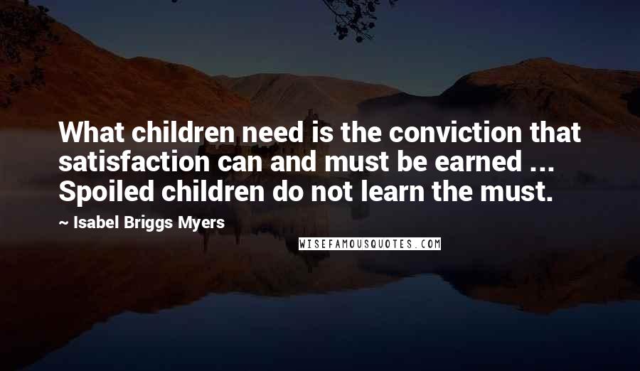 Isabel Briggs Myers Quotes: What children need is the conviction that satisfaction can and must be earned ... Spoiled children do not learn the must.