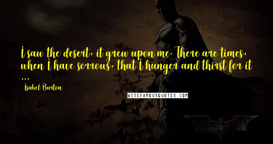 Isabel Burton Quotes: I saw the desert, it grew upon me. There are times, when I have sorrows, that I hunger and thirst for it ...