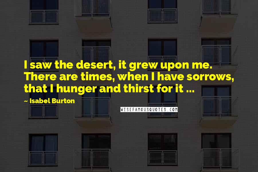 Isabel Burton Quotes: I saw the desert, it grew upon me. There are times, when I have sorrows, that I hunger and thirst for it ...