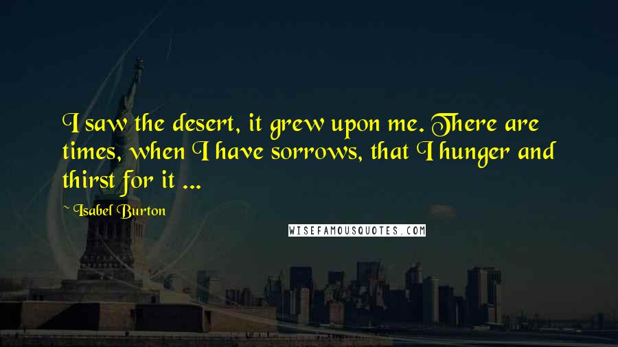 Isabel Burton Quotes: I saw the desert, it grew upon me. There are times, when I have sorrows, that I hunger and thirst for it ...