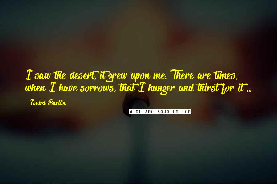 Isabel Burton Quotes: I saw the desert, it grew upon me. There are times, when I have sorrows, that I hunger and thirst for it ...
