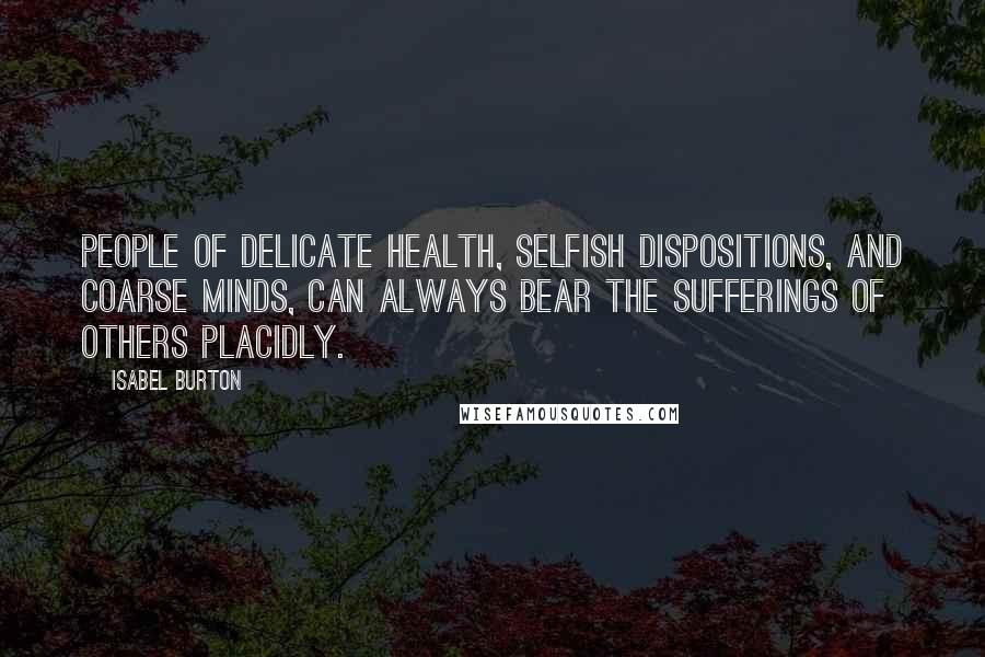 Isabel Burton Quotes: People of delicate health, selfish dispositions, and coarse minds, can always bear the sufferings of others placidly.