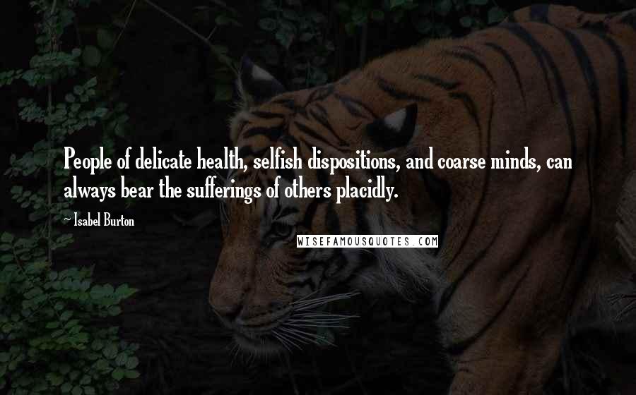 Isabel Burton Quotes: People of delicate health, selfish dispositions, and coarse minds, can always bear the sufferings of others placidly.