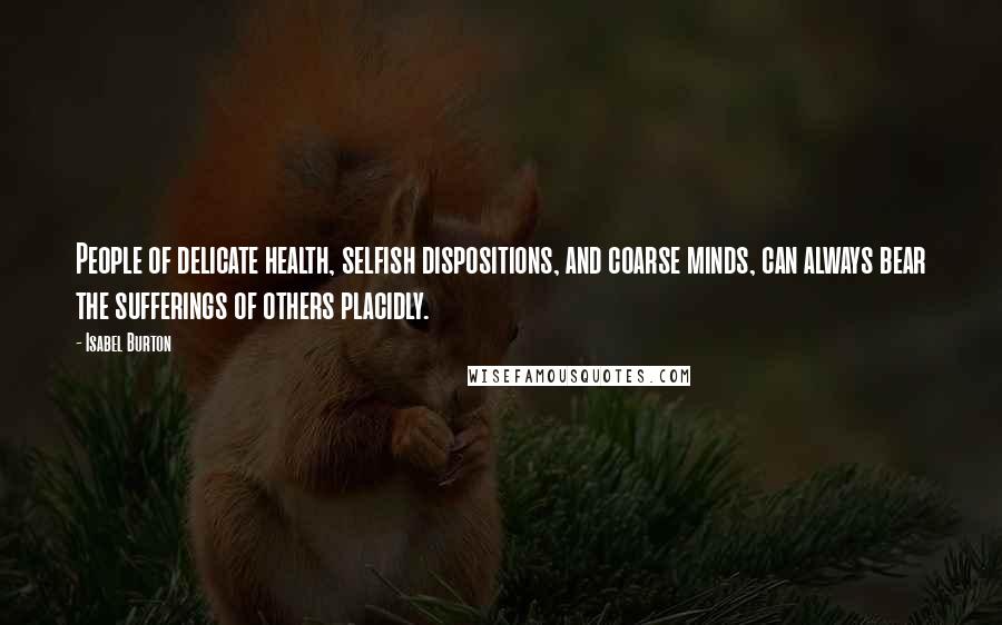 Isabel Burton Quotes: People of delicate health, selfish dispositions, and coarse minds, can always bear the sufferings of others placidly.