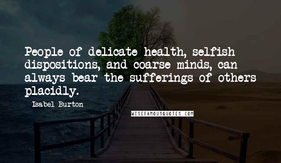 Isabel Burton Quotes: People of delicate health, selfish dispositions, and coarse minds, can always bear the sufferings of others placidly.