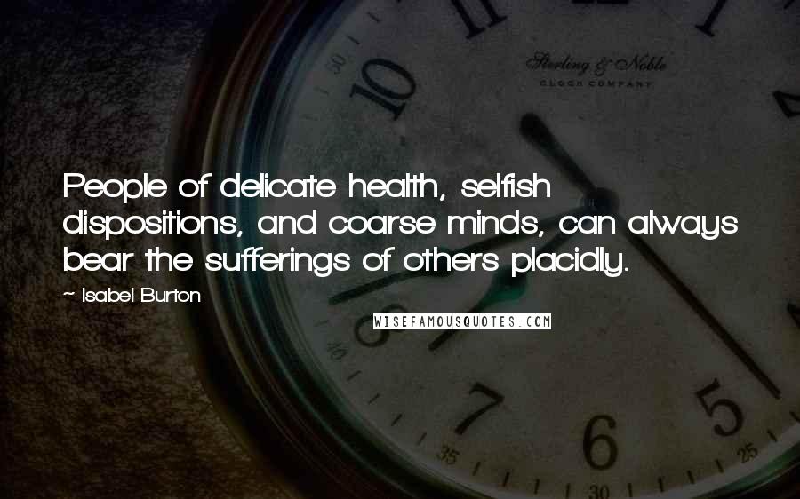 Isabel Burton Quotes: People of delicate health, selfish dispositions, and coarse minds, can always bear the sufferings of others placidly.