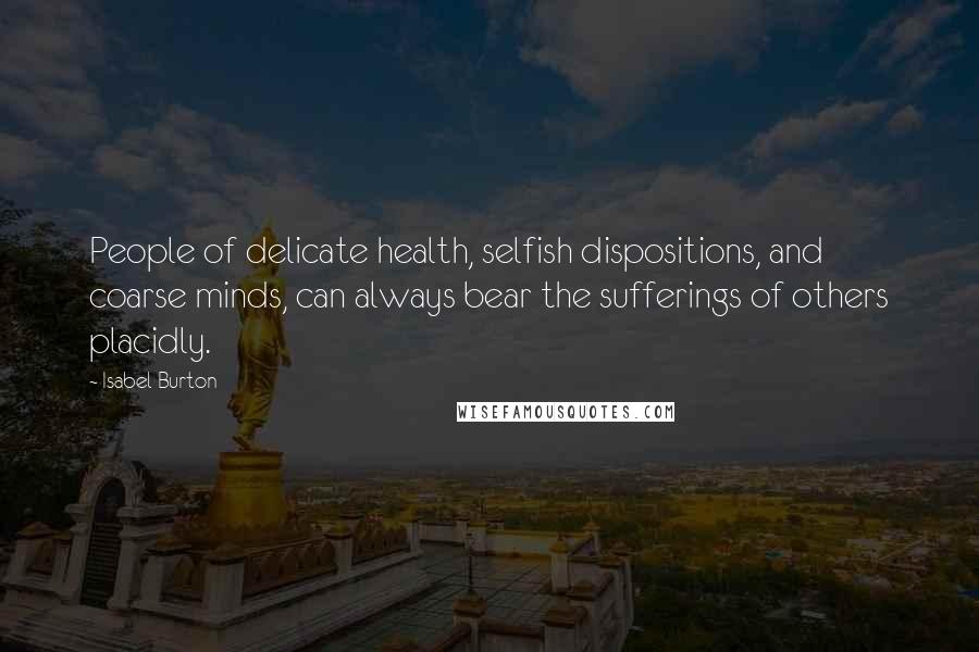 Isabel Burton Quotes: People of delicate health, selfish dispositions, and coarse minds, can always bear the sufferings of others placidly.