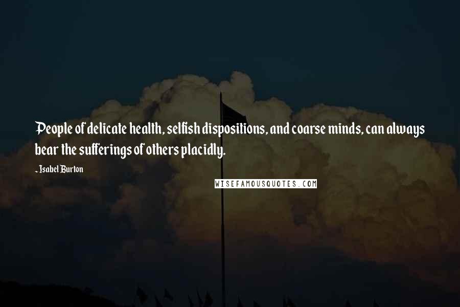 Isabel Burton Quotes: People of delicate health, selfish dispositions, and coarse minds, can always bear the sufferings of others placidly.