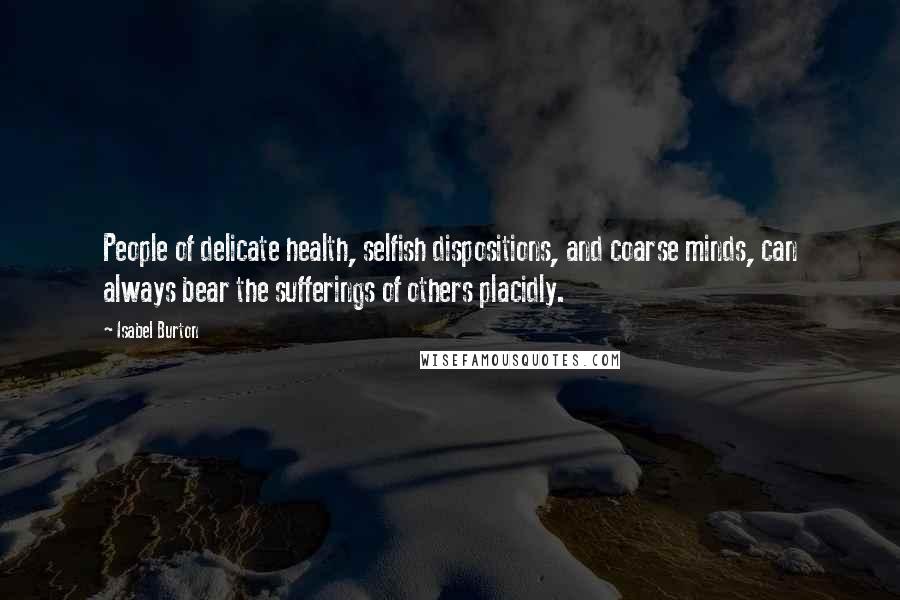 Isabel Burton Quotes: People of delicate health, selfish dispositions, and coarse minds, can always bear the sufferings of others placidly.