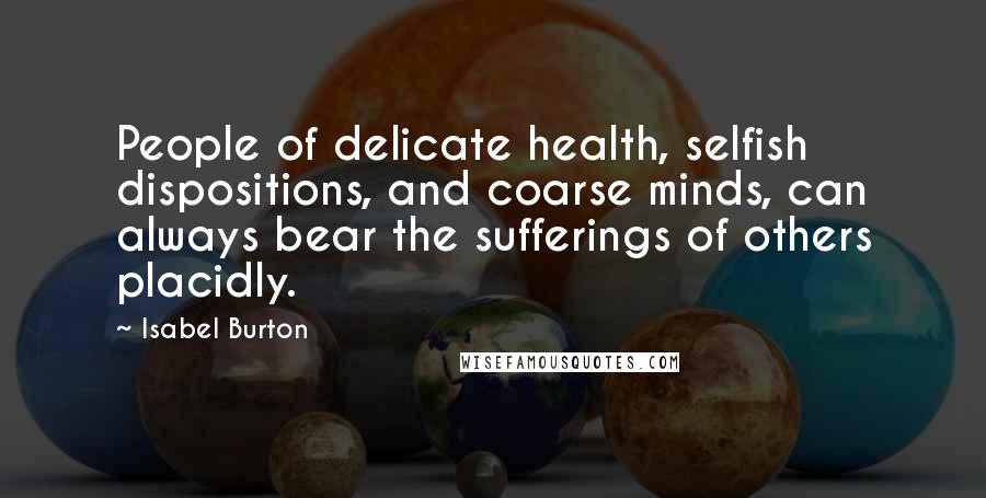 Isabel Burton Quotes: People of delicate health, selfish dispositions, and coarse minds, can always bear the sufferings of others placidly.