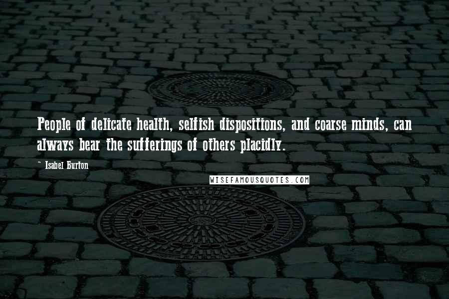 Isabel Burton Quotes: People of delicate health, selfish dispositions, and coarse minds, can always bear the sufferings of others placidly.