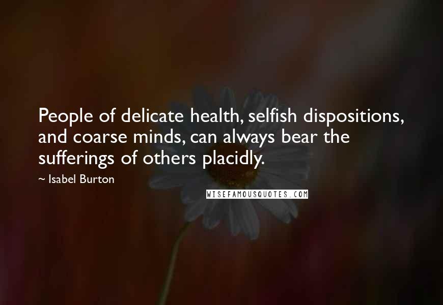 Isabel Burton Quotes: People of delicate health, selfish dispositions, and coarse minds, can always bear the sufferings of others placidly.