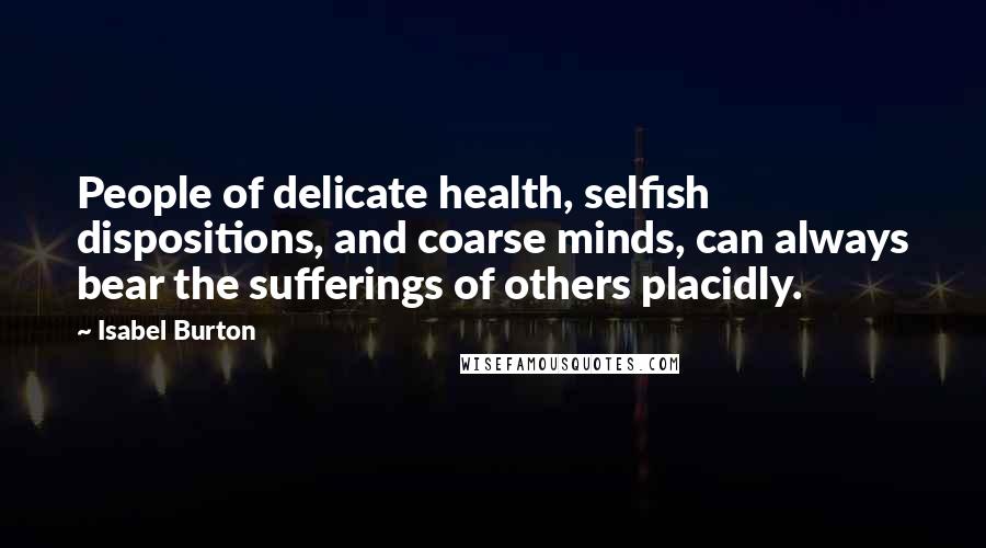 Isabel Burton Quotes: People of delicate health, selfish dispositions, and coarse minds, can always bear the sufferings of others placidly.