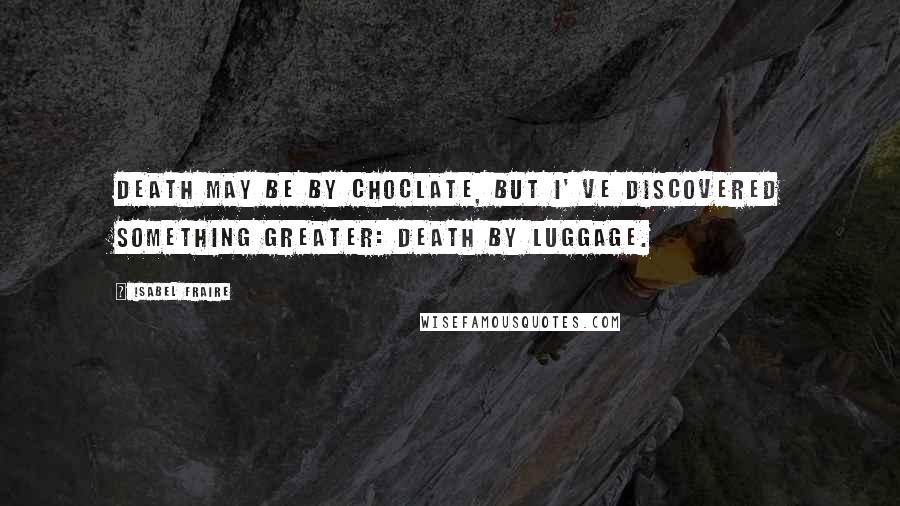 Isabel Fraire Quotes: Death may be by choclate, but I' ve discovered something greater: Death by luggage.