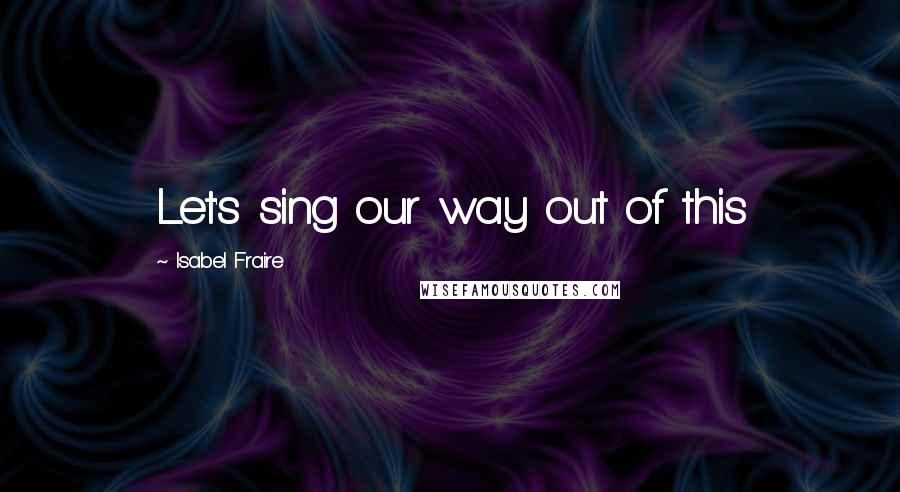 Isabel Fraire Quotes: Let's sing our way out of this