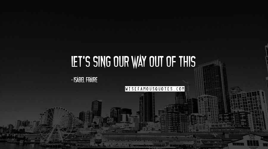 Isabel Fraire Quotes: Let's sing our way out of this