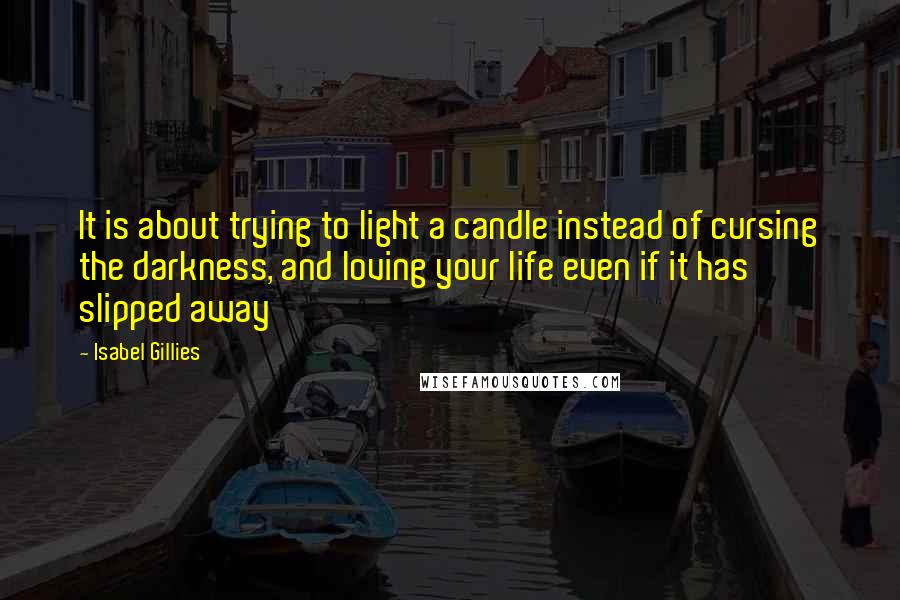 Isabel Gillies Quotes: It is about trying to light a candle instead of cursing the darkness, and loving your life even if it has slipped away