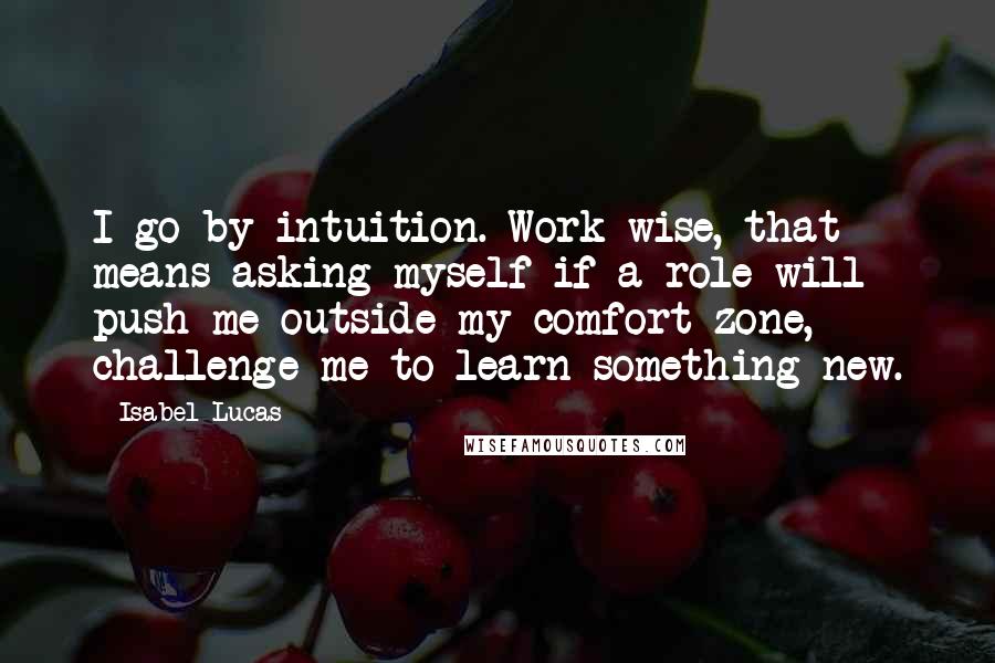 Isabel Lucas Quotes: I go by intuition. Work-wise, that means asking myself if a role will push me outside my comfort zone, challenge me to learn something new.