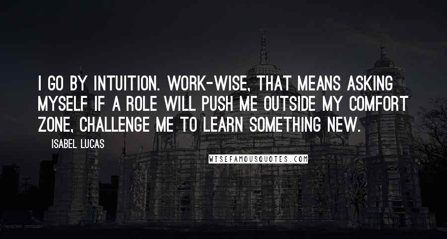 Isabel Lucas Quotes: I go by intuition. Work-wise, that means asking myself if a role will push me outside my comfort zone, challenge me to learn something new.