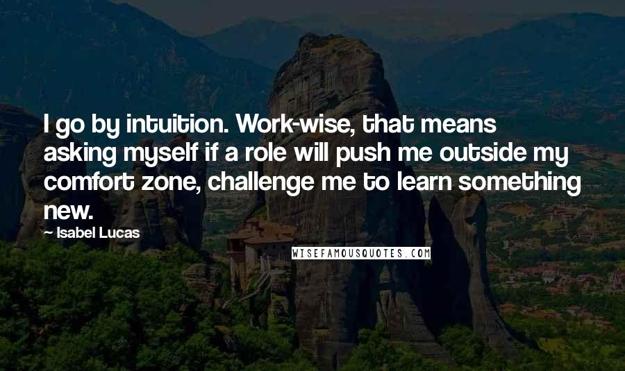 Isabel Lucas Quotes: I go by intuition. Work-wise, that means asking myself if a role will push me outside my comfort zone, challenge me to learn something new.