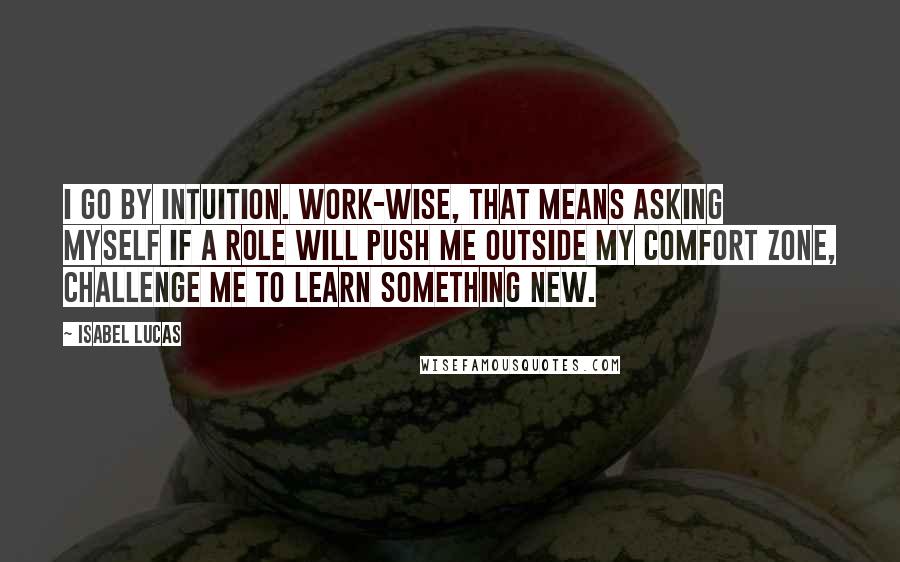 Isabel Lucas Quotes: I go by intuition. Work-wise, that means asking myself if a role will push me outside my comfort zone, challenge me to learn something new.