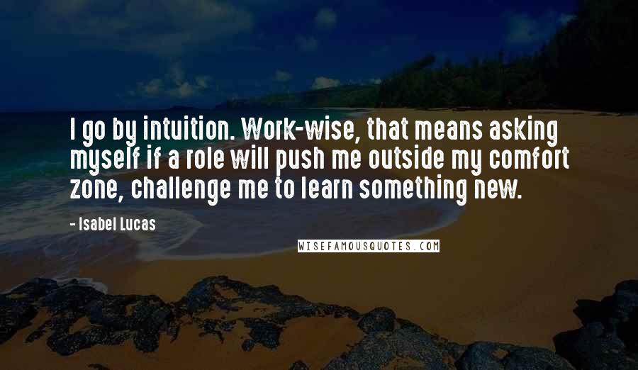 Isabel Lucas Quotes: I go by intuition. Work-wise, that means asking myself if a role will push me outside my comfort zone, challenge me to learn something new.