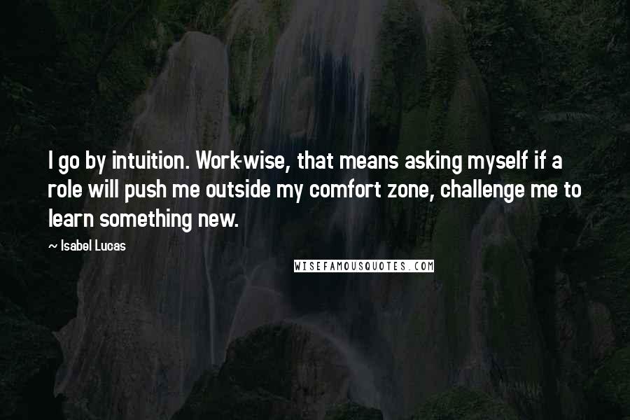 Isabel Lucas Quotes: I go by intuition. Work-wise, that means asking myself if a role will push me outside my comfort zone, challenge me to learn something new.