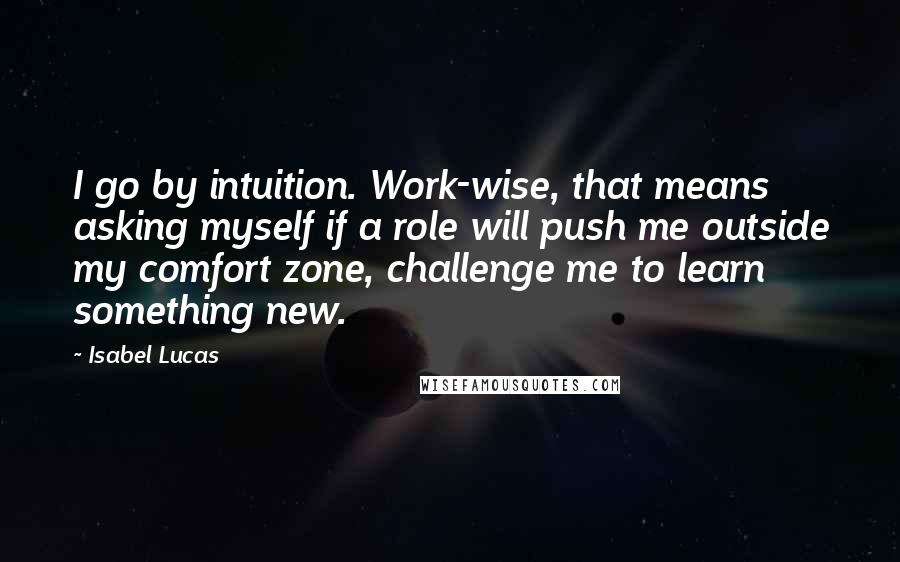 Isabel Lucas Quotes: I go by intuition. Work-wise, that means asking myself if a role will push me outside my comfort zone, challenge me to learn something new.