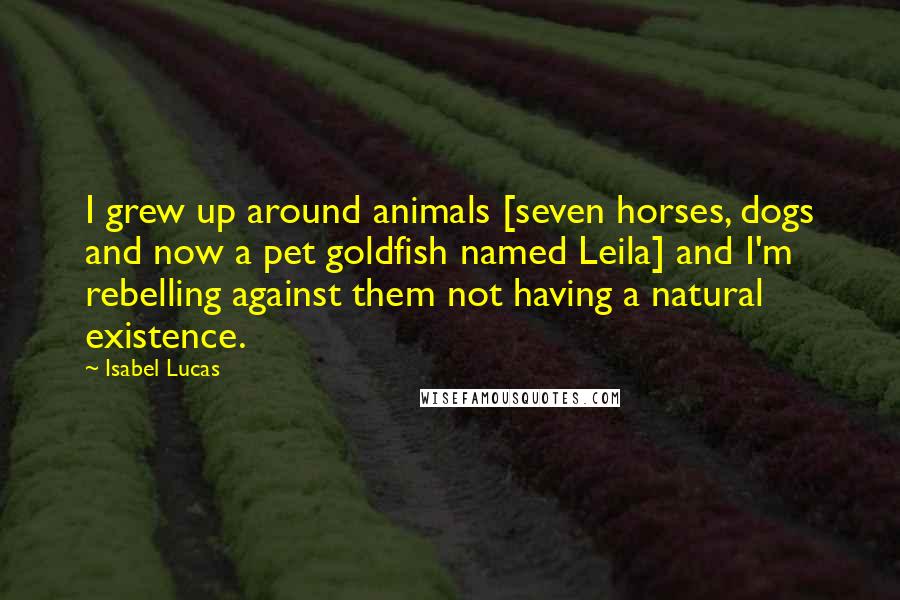 Isabel Lucas Quotes: I grew up around animals [seven horses, dogs and now a pet goldfish named Leila] and I'm rebelling against them not having a natural existence.