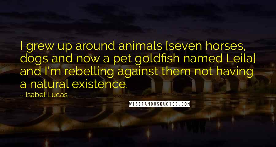 Isabel Lucas Quotes: I grew up around animals [seven horses, dogs and now a pet goldfish named Leila] and I'm rebelling against them not having a natural existence.