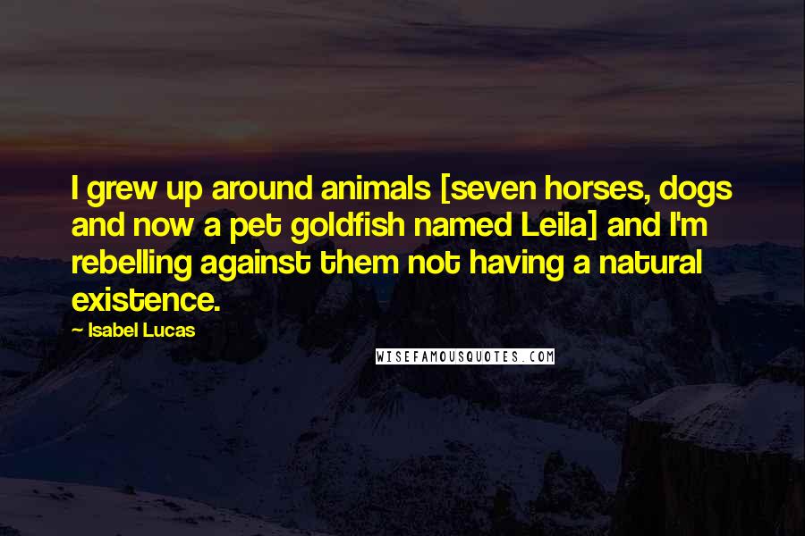 Isabel Lucas Quotes: I grew up around animals [seven horses, dogs and now a pet goldfish named Leila] and I'm rebelling against them not having a natural existence.